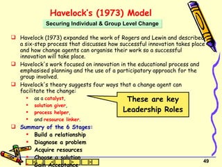 Havelock’s (1973) Model   Havelock (1973) expanded the work of Rogers and Lewin and described a six-step process that discusses how successful innovation takes place and how change agents can organise their work so a successful innovation will take place. Havelock's work focused on innovation in the educational process and emphasised planning and the use of a participatory approach for the group involved.  Havelock's theory suggests four ways that a change agent can facilitate the change:  as a  catalyst ,  solution giver ,  process helper ,  and  resource linker .  Summary of the 6 Stages: Build a relationship Diagnose a problem Acquire resources Choose a solution Gain Acceptance Stabilisation and Termination Securing Individual & Group Level Change These are key Leadership Roles 
