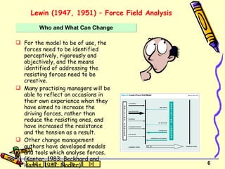 Lewin (1947, 1951) – Force Field Analysis For the model to be of use, the forces need to be identified perceptively, rigorously and objectively, and the means identified of addressing the resisting forces need to be creative. Many practising managers will be able to reflect on occasions in their own experience when they have aimed to increase the driving forces, rather than reduce the resisting ones, and have increased the resistance and the tension as a result. Other change management authors have developed models and tools which analyse forces. (Kanter, 1983; Beckhard and Harris, 1987; Nadler) Who and What Can Change 