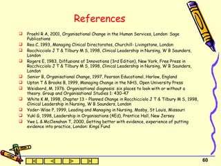 References Proehl R A, 2001, Organisational Change in the Human Services, London: Sage Publications Rea C, 1993, Managing Clinical Directorates, Churchill- Livingstone, London Rocchicciolo J T & Tilbury M S, 1998, Clinical Leadership in Nursing, W B Saunders, London Rogers E, 1983, Diffusions of Innovations (3rd Edition), New York, Free Press in Rocchicciolo J T & Tilbury M S, 1998, Clinical Leadership in Nursing, W B Saunders, London Senior B, Organisational Change, 1997, Pearson Educational, Harlow, England Upton T & Brooks B, 1999, Managing Change in the NHS, Open University Press Weisbord, M. 1976. Organisational diagnosis: six places to look with or without a theory. Group and Organisational Studies 1: 430-47 White K M, 1998, Chapter 13 – Planned Change in Rocchicciolo J T & Tilbury M S, 1998, Clinical Leadership in Nursing, W B Saunders, London Yoder-Wise P, 1999, Leading and Managing in Nursing, Mosby, St Louis, Missouri Yukl G, 1998, Leadership in Organisations (4Ed), Prentice Hall, New Jersey Ywe L & McClenahan T, 2000, Getting better with evidence, experience of putting evidence into practice, London: Kings Fund 