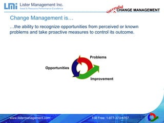 … the ability to recognize opportunities from perceived or known problems and take proactive measures to control its outcome. Change Management is… Problems Improvement Opportunities 