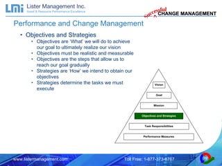 Performance and Change Management Objectives and Strategies Objectives are ‘What’ we will do to achieve our goal to ultimately realize our vision Objectives must be realistic and measurable Objectives are the steps that allow us to reach our goal gradually Strategies are ‘How’ we intend to obtain our objectives Strategies determine the tasks we must execute Vision Goal Mission Objectives and Strategies Task Responsibilities Performance Measures 
