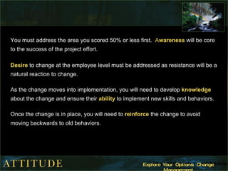 You must address the area you scored 50% or less first.  A wareness   will be core to the success of the project effort. Desire  to change at the employee level must be addressed as resistance will be a natural reaction to change.  As the change moves into implementation, you will need to develop  knowledge  about the change and ensure their  ability  to implement new skills and behaviors. Once the change is in place, you will need to  reinforce  the change to avoid moving backwards to old behaviors.  