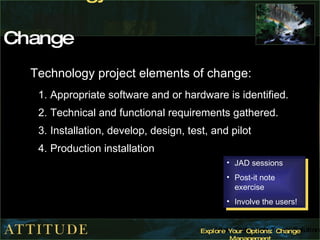 Technology  Dimension of Change Technology project elements of change: Appropriate software and or hardware is identified.  Technical and functional requirements gathered.  Installation, develop, design, test, and pilot  Production installation JAD sessions Post-it note exercise Involve the users! 