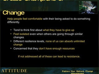 Create Champions of Change Help people feel comfortable  with their being asked to do something differently. Tend to think first about  what they have to give up Feel isolated  even when others are going through similar changes Different resilience levels,  none of us can absorb unlimited change Concerned that they  don’t have enough resources If not addressed all of these can lead to resistance. 