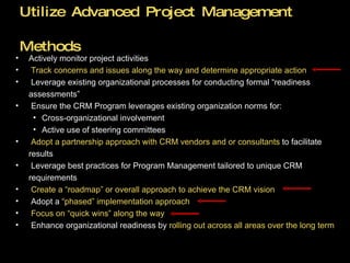 Utilize Advanced Project Management Methods Actively monitor project activities  Track concerns and issues along the way and determine appropriate action Leverage existing organizational processes for conducting formal “readiness  assessments” Ensure the CRM Program leverages existing organization norms for: Cross-organizational involvement  Active use of steering committees Adopt a partnership approach with CRM vendors and or consultants  to facilitate results Leverage best practices for Program Management tailored to unique CRM requirements Create a “roadmap” or overall approach to achieve the CRM vision Adopt a  “phased” implementation approach Focus on “quick wins” along the way Enhance organizational readiness by  rolling out across all areas over the long term 