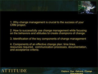 1. Why change management is crucial to the success of your CRM project. 2. How to successfully use change management while focusing on the behaviors and attitudes to create champions of change. 3. Identification of the key components of change management  4. Components of an effective change plan: time lines, resources required,  communication processes, documentation, and acceptance criteria. 
