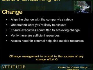 Before Embarking on Change Align the change with the company’s strategy Understand what you’re likely to achieve  Ensure executives committed to achieving change Verify there are sufficient resources Assess need for external help, find outside resources “ Change management is crucial to the success of any change effort.” 