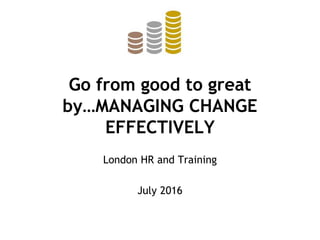 Go from good to great
by…MANAGING CHANGE
EFFECTIVELY
London HR and Training
July 2016
 