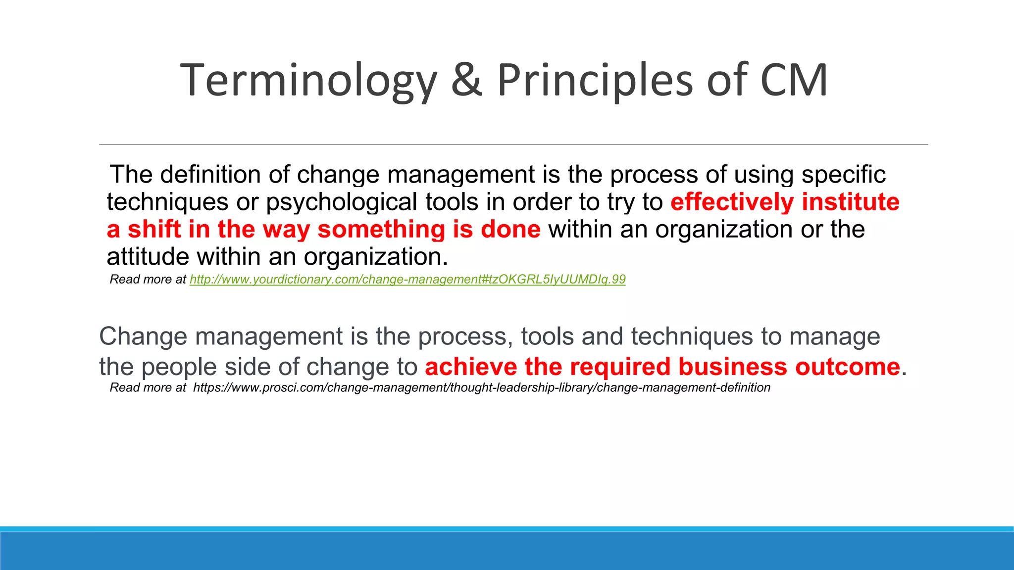 Terminology & Principles of CM
The definition of change management is the process of using specific
techniques or psychological tools in order to try to effectively institute
a shift in the way something is done within an organization or the
attitude within an organization.
Read more at http://www.yourdictionary.com/change-management#tzOKGRL5IyUUMDIq.99
Change management is the process, tools and techniques to manage
the people side of change to achieve the required business outcome.
Read more at https://www.prosci.com/change-management/thought-leadership-library/change-management-definition
 