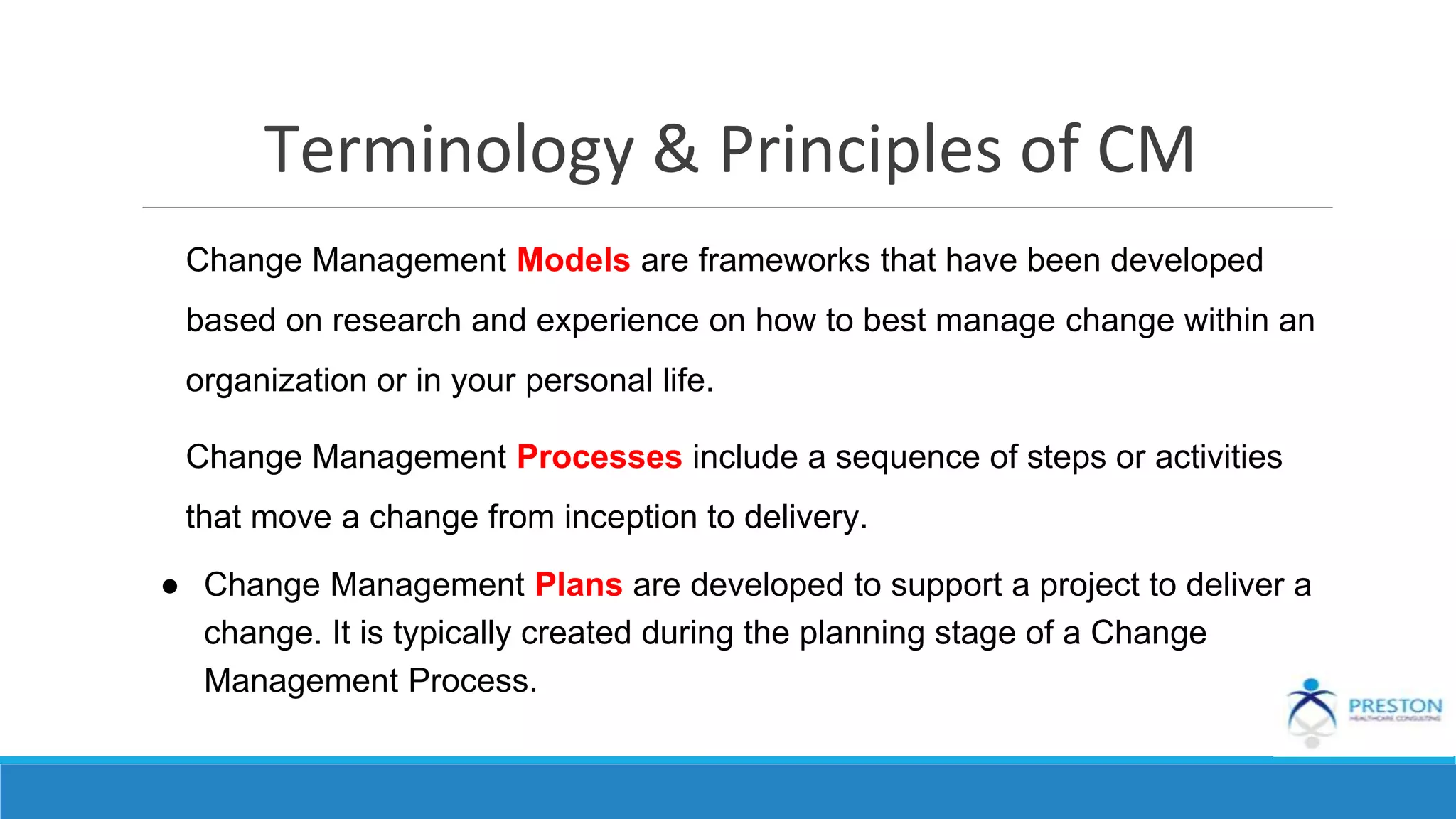 Terminology & Principles of CM
Change Management Models are frameworks that have been developed
based on research and experience on how to best manage change within an
organization or in your personal life.
Change Management Processes include a sequence of steps or activities
that move a change from inception to delivery.
● Change Management Plans are developed to support a project to deliver a
change. It is typically created during the planning stage of a Change
Management Process.
 