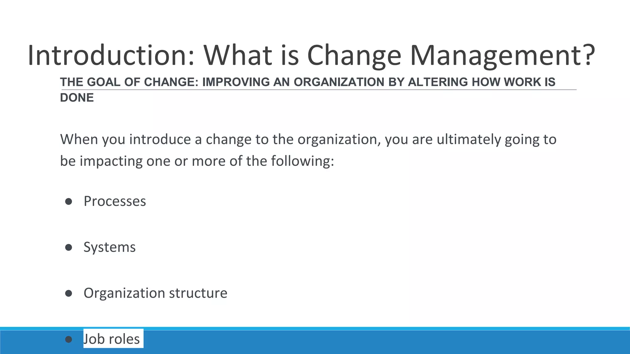 Introduction: What is Change Management?
THE GOAL OF CHANGE: IMPROVING AN ORGANIZATION BY ALTERING HOW WORK IS
DONE
When you introduce a change to the organization, you are ultimately going to
be impacting one or more of the following:
● Processes
● Systems
● Organization structure
● Job roles
 