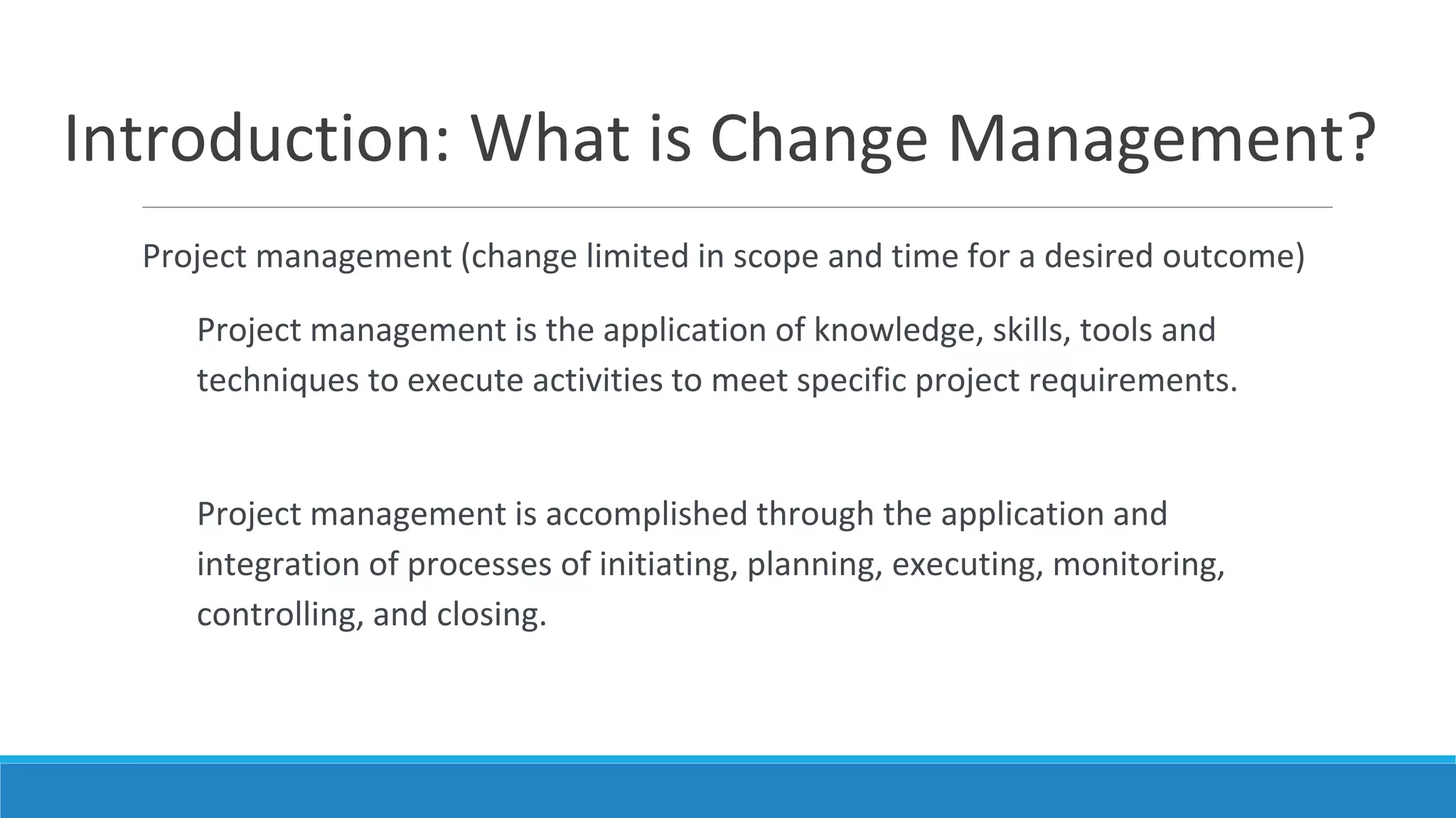 Introduction: What is Change Management?
Project management (change limited in scope and time for a desired outcome)
Project management is the application of knowledge, skills, tools and
techniques to execute activities to meet specific project requirements.
Project management is accomplished through the application and
integration of processes of initiating, planning, executing, monitoring,
controlling, and closing.
 