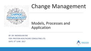 Change Management
Models, Processes and
Application
BY: DR. NKEMDILIM ENE
FOR: PRESTON HEALTHCARE CONSULTING LTD.
DATE: 9TH JUNE 2017
 