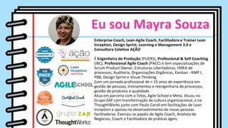 Eu sou Mayra Souza
Enterprise Coach, Lean-Agile Coach, Facilitadora e Trainer Lean
Inception, Design Sprint, Learning e Management 3.0 e
Consultora Coletivo AÇÃO
É Engenheira de Produção (PUCRS), Professional & Self Coaching
(IBC), Professional Agile Coach (PACC) e tem especializações de
Scrum Product Owner, Estruturas Libertadoras, FMEA de
processos, Auditoria, Organizações Orgânicas, Kanban - KMP I,
PBB, Design Sprint e Visual Thinking.
Com um jornada profissional de + 15 anos de experiência em
gestão de pessoas, treinamentos e reengenharia de processos,
gestão de produtos e qualidade.
Atua em parceria com a Telos, Agile School e Meta. Atuou no
Grupo ZAP com transformação de cultura organizacional, e na
ThoughtWorks junto com Paulo Caroli em facilitações de Lean
Inception e apoiou no desenvolvimento de novas pessoas
facilitadoras. Exerceu os papéis de Agile Coach, Analista de
Negócios, Coach e Facilitadora de práticas ágeis.
 