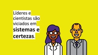 Líderes e
cientistas são
viciados em
sistemas e
certezas.
 