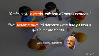 "Onde existe o medo, existem números errados."
"Um sistema ruim irá derrotar uma boa pessoa a
qualquer momento."
William Edwards Deming
by Mayra Souza
 
