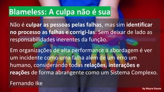 Blameless: A culpa não é sua
Não é culpar as pessoas pelas falhas, mas sim identificar
no processo as falhas e corrigi-las. Sem deixar de lado as
responsabilidades inerentes da função.
Em organizações de alta performance a abordagem é ver
um incidente como uma falha além de um erro um
humano, considerando todas relações, interações e
reações de forma abrangente como um Sistema Complexo.
Fernando Ike
by Mayra Souza
 