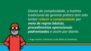 Diante da complexidade, o instinto
tradicional do gerente prático tem sido
tentar reduzir a complexidade por
meio de regras básicas,
procedimentos operacionais
padronizados e assim por diante.
– Hugo Letiche, Coherence in the Midst of Complexity
 