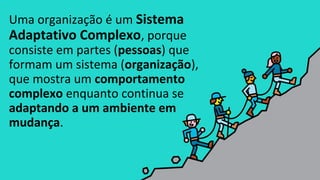 Uma organização é um Sistema
Adaptativo Complexo, porque
consiste em partes (pessoas) que
formam um sistema (organização),
que mostra um comportamento
complexo enquanto continua se
adaptando a um ambiente em
mudança.
 