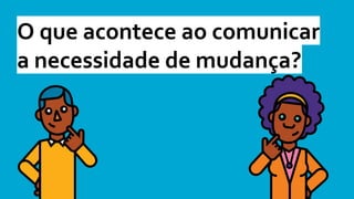 O que acontece ao comunicar
a necessidade de mudança?
 