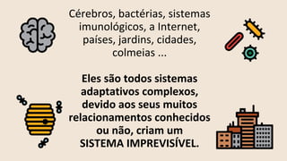 Cérebros, bactérias, sistemas
imunológicos, a Internet,
países, jardins, cidades,
colmeias ...
Eles são todos sistemas
adaptativos complexos,
devido aos seus muitos
relacionamentos conhecidos
ou não, criam um
SISTEMA IMPREVISÍVEL.
 