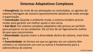 Sistemas Adaptativos Complexos
• Emergência: Ao invés de ser planejados ou controlados, os agentes do
sistema interagem de maneira aparentemente aleatória de onde emerge
a organização.
• Coevolução: Quando o ambiente muda, o sistema também precisa
mudar para garantir um melhor ajuste e vice-versa.
• Sub ideal: Um sistema complexo adaptativo não precisa ser perfeito
para prosperar no seu ambiente. Ele só tem de ser ligeiramente melhor
do que seus concorrentes.
• Diversidade: Quanto maior a diversidade dentro do sistema, mais forte
ele é.
• Conectividade: As formas em que os agentes em um sistema têm
contato e se relacionam uns com os outros é fundamental para a
sobrevivência do sistema
by Yoris Linhares
 