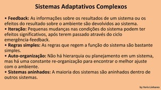 Sistemas Adaptativos Complexos
• Feedback: As informações sobre os resultados de um sistema ou os
efeitos do resultado sobre o ambiente são devolvidos ao sistema.
• Iteração: Pequenas mudanças nas condições do sistema podem ter
efeitos significativos, após terem passado através do ciclo
emergência-feedback.
• Regras simples: As regras que regem a função do sistema são bastante
simples.
• Auto-organização: Não há hierarquia ou planejamento em um sistema,
mas há uma constante re-organização para encontrar o melhor ajuste
com o ambiente.
• Sistemas aninhados: A maioria dos sistemas são aninhados dentro de
outros sistemas.
by Yoris Linhares
 