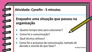 Enquadre uma situação que passou na
organização
● Quanto tempo teve para solucionar?
● Como foi a comunicação?
● Qual técnica utilizou?
● Como foi o processo de comunicação, tomada de
decisão e acordo do que fazer?
Atividade: Cynefin - 5 minutos
by Mayra Souza
 
