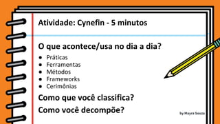 O que acontece/usa no dia a dia?
● Práticas
● Ferramentas
● Métodos
● Frameworks
● Cerimônias
Como que você classifica?
Como você decompõe?
Atividade: Cynefin - 5 minutos
by Mayra Souza
 