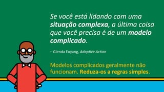 Se você está lidando com uma
situação complexa, a última coisa
que você precisa é de um modelo
complicado.
– Glenda Eoyang, Adaptive Action
Modelos complicados geralmente não
funcionam. Reduza-os a regras simples.
 