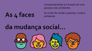 As 4 faces
da mudança social...
Comportamento é a função de uma
pessoa e seu ambiente.
Ao invés de mudar a pessoa, mude o
ambiente.
 