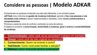 Considere as pessoas | Modelo ADKAR
Compreender as pessoas e entender que elas são diferentes, é um primeiro passo.
Jeff Hiatt criou a técnica de gestão de mudança individual, garante o foco nas pessoas e nas
atividades mais críticas a serem implementadas e adotadas, como novos conhecimentos e
comportamentos.
Promove a saída da zona de conforto e entrando na zona de esforço.
O objetivo é envolver a comunicação, atratividade a mudança, guiar o ensino e sustentabilidade
da mudança.
1. Conscientização: como você vai se comunicar? Coloque um exemplo?
2. Desejo: Como você faz isso urgente ou desejável?
3. Conhecimento: Quem vai ensinar e como?
4. Habilidade: Como você pode facilitar a adoção?
5. Reforço: como você pode torná-lo sustentável?
 