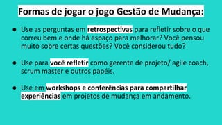 Formas de jogar o jogo Gestão de Mudança:
● Use as perguntas em retrospectivas para refletir sobre o que
correu bem e onde há espaço para melhorar? Você pensou
muito sobre certas questões? Você considerou tudo?
● Use para você refletir como gerente de projeto/ agile coach,
scrum master e outros papéis.
● Use em workshops e conferências para compartilhar
experiências em projetos de mudança em andamento.
 