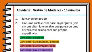 Atividade: Gestão de Mudança - 15 minutos
1. Juntar-se em grupo
2. Tire uma carta e com base na pergunta (leia
em voz alta), fale de algo que pensa ou uma
história vivenciada com sua própria
experiência:
Considerar o sistema
Considerar os indivíduos/ pessoas
Considerar as interações/ rede
Considerar o meio ambiente
 