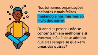Nos tornamos organizações
melhores e mais felizes
mudando a nós mesmos ao
invés dos outros.
Quando as pessoas não se
concentram em melhorar a si
mesmas, não é de se admirar
que elas sempre se queixem
umas das outras?
 