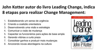 John Kotter autor do livro Leading Change, indica
8 etapas para realizar Change Management:
1. Estabelecendo um senso de urgência
2. Criando a coalizão orientadora
3. Desenvolvendo uma visão e estratégia
4. Comunicar a visão de mudança
5. Capacitar os funcionários para ações de base ampla
6. Gerando vitórias a curto prazo
7. Consolidar ganhos e produzir mais mudanças
8. Ancorando novas abordagens na cultura
 