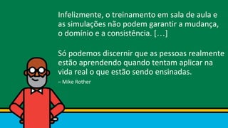 Infelizmente, o treinamento em sala de aula e
as simulações não podem garantir a mudança,
o domínio e a consistência. […]
Só podemos discernir que as pessoas realmente
estão aprendendo quando tentam aplicar na
vida real o que estão sendo ensinadas.
– Mike Rother
 