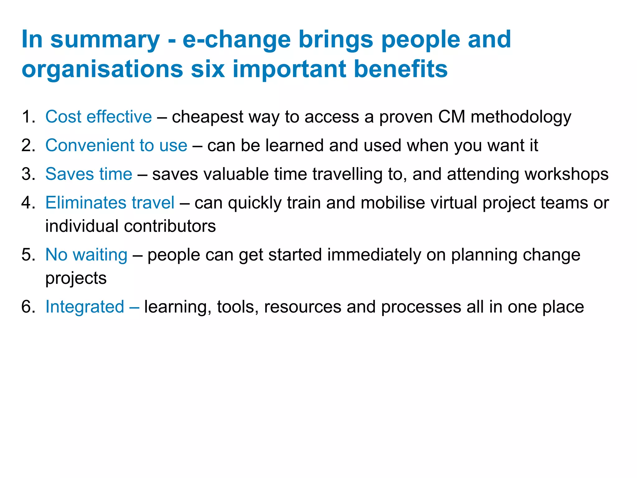 In summary - e-change brings people and
organisations six important benefits
1. Cost effective – cheapest way to access a proven CM methodology
2. Convenient to use – can be learned and used when you want it
3. Saves time – saves valuable time travelling to, and attending workshops
4. Eliminates travel – can quickly train and mobilise virtual project teams or
   individual contributors
5. No waiting – people can get started immediately on planning change
   projects
6. Integrated – learning, tools, resources and processes all in one place
 