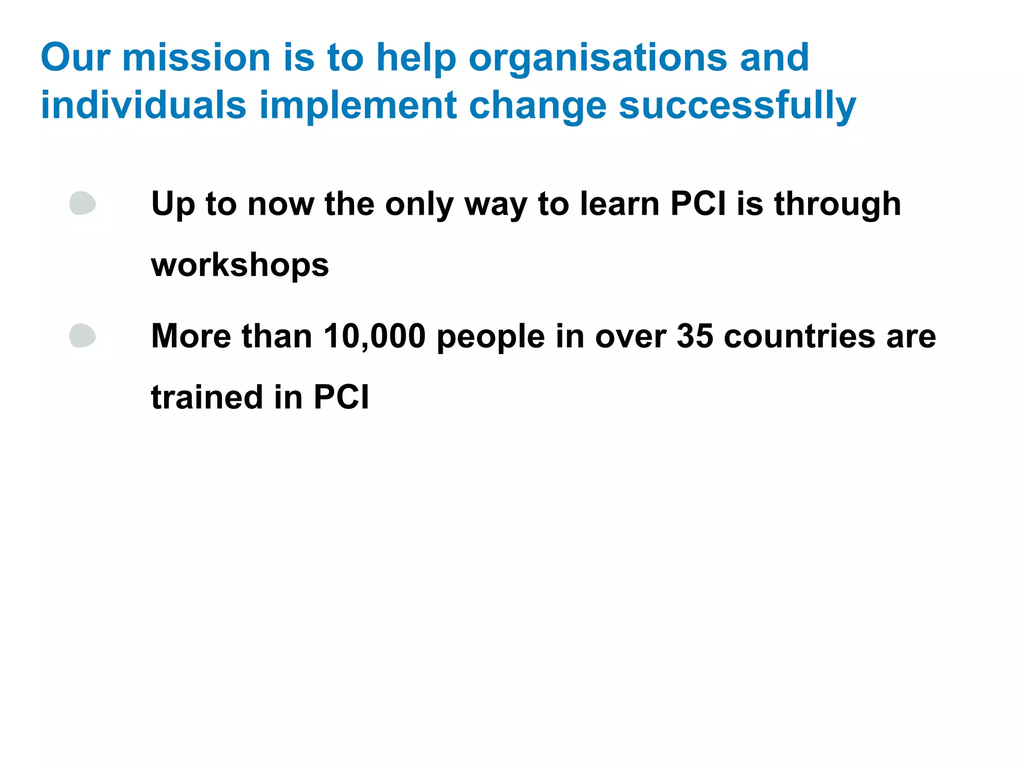 Our mission is to help organisations and
individuals implement change successfully

     Up to now the only way to learn PCI is through
     workshops

     More than 10,000 people in over 35 countries are
     trained in PCI
 
