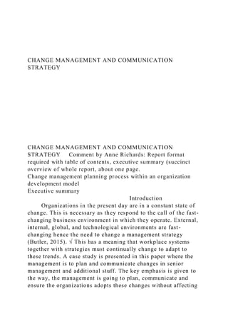 CHANGE MANAGEMENT AND COMMUNICATION
STRATEGY
CHANGE MANAGEMENT AND COMMUNICATION
STRATEGY Comment by Anne Richards: Report format
required with table of contents, executive summary (succinct
overview of whole report, about one page.
Change management planning process within an organization
development model
Executive summary
Introduction
Organizations in the present day are in a constant state of
change. This is necessary as they respond to the call of the fast-
changing business environment in which they operate. External,
internal, global, and technological environments are fast-
changing hence the need to change a management strategy
(Butler, 2015). √ This has a meaning that workplace systems
together with strategies must continually change to adapt to
these trends. A case study is presented in this paper where the
management is to plan and communicate changes in senior
management and additional stuff. The key emphasis is given to
the way, the management is going to plan, communicate and
ensure the organizations adopts these changes without affecting
 