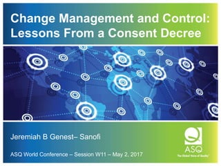 Change Management and Control:
Lessons From a Consent Decree
Jeremiah B Genest– Sanofi
ASQ World Conference – Session W11 – May 2, 2017
 