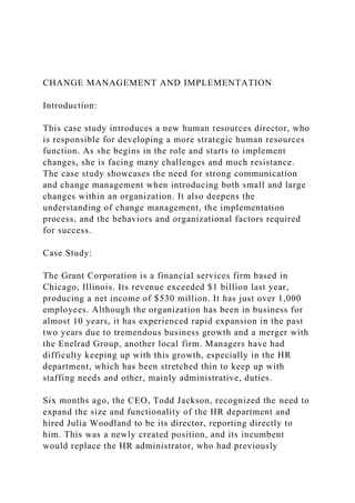 CHANGE MANAGEMENT AND IMPLEMENTATION
Introduction:
This case study introduces a new human resources director, who
is responsible for developing a more strategic human resources
function. As she begins in the role and starts to implement
changes, she is facing many challenges and much resistance.
The case study showcases the need for strong communication
and change management when introducing both small and large
changes within an organization. It also deepens the
understanding of change management, the implementation
process, and the behaviors and organizational factors required
for success.
Case Study:
The Grant Corporation is a financial services firm based in
Chicago, Illinois. Its revenue exceeded $1 billion last year,
producing a net income of $530 million. It has just over 1,000
employees. Although the organization has been in business for
almost 10 years, it has experienced rapid expansion in the past
two years due to tremendous business growth and a merger with
the Enelrad Group, another local firm. Managers have had
difficulty keeping up with this growth, especially in the HR
department, which has been stretched thin to keep up with
staffing needs and other, mainly administrative, duties.
Six months ago, the CEO, Todd Jackson, recognized the need to
expand the size and functionality of the HR department and
hired Julia Woodland to be its director, reporting directly to
him. This was a newly created position, and its incumbent
would replace the HR administrator, who had previously
 