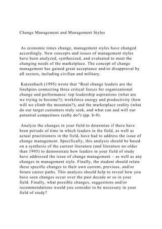 Change Management and Management Styles
As economic times change, management styles have changed
accordingly. New concepts and issues of management styles
have been analyzed, synthesized, and evaluated to meet the
changing needs of the marketplace. The concept of change
management has gained great acceptance and/or disapproval by
all sectors, including civilian and military.
Katzenbach (1995) wrote that “Real change leaders are the
linchpins connecting three critical forces for organizational
change and performance: top leadership aspirations (what are
we trying to become?); workforce energy and productivity (how
will we climb the mountain?); and the marketplace reality (what
do our target customers truly seek, and what can and will our
potential competitors really do?) (pp. 8-9).
Analyze the changes in your field to determine if there have
been periods of time in which leaders in the field, as well as
actual practitioners in the field, have had to address the issue of
change management. Specifically, this analysis should be based
on a synthesis of the current literature (and literature no older
than 1995) to demonstrate how leaders in your field of study
have addressed the issue of change management – as well as any
changes in management style. Finally, the student should relate
these specific changes to their own current, previous, and/or
future career paths. This analysis should help to reveal how you
have seen changes occur over the past decade or so in your
field. Finally, what possible changes, suggestions and/or
recommendations would you consider to be necessary in your
field of study?
 