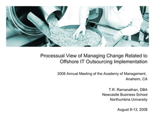 Processual View of Managing Change Related to Offshore IT Outsourcing Implementation 2008 Annual Meeting of the Academy of Management,  Anaheim, CA T.R. Ramanathan, DBA Newcastle Business School Northumbria University August 8-13, 2008 