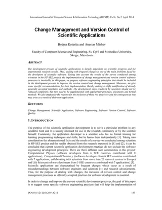 International Journal of Computer Science & Information Technology (IJCSIT) Vol 6, No 2, April 2014
DOI:10.5121/ijcsit.2014.6211 153
Change Management and Version Control of
Scientific Applications
Bojana Koteska and Anastas Mishev
Faculty of Computer Science and Engineering, Ss. Cyril and Methodius University,
Skopje, Macedonia
ABSTRACT
The development process of scientific applications is largely dependent on scientific progress and the
experimental research results. Thus, dealing with frequent changes is one of the main problems faced by
the developers of scientific software. Taking into account the results of the survey conducted among
scientists in the HP-SEE project, the implementation of change management and version control software
processes is inevitable. In this paper, we propose software engineering principles that should be included
in the development process to improve the version control and change management. Moreover, we give
some specific recommendations for their implementation, thereby making a slight modification of already
generally accepted templates and methods. The development steps practiced by scientists should not be
replaced completely, but they need to be supplemented with appropriate practices, documents and formal
methods. We also emphasize the reasons for the inclusion of these two processes and the consequences that
may arise as a result of their non-application.
KEYWORDS
Change Management, Scientific Application, Software Engineering, Software Version Control, Software
Quality
1. INTRODUCTION
The purpose of the scientific application development is to solve a particular problem in any
scientific field and it is usually intended for use in the research community or by the scientist
himself. Commonly, the application developer is a scientist who has no formal training for
learning programming techniques and skills, but he learns them independently [1]. Taking into
consideration the aforementioned facts and the results of a survey we conducted among scientists
in HP-SEE project and the results obtained from the research presented in [1] and [2], it can be
concluded that current scientific application development practices do not include the software
engineering development principles. There are three different user communities in this project:
Computational Physics (software developers from 6 SEE countries contributed with 8
applications), Computational Chemistry (software developers from 6 SEE countries contributed
with 7 applications, collaborating with scientists from more than 20 research centres in Europe)
and Life Sciences(software developers from 5 SEE countries contributed with 7 applications) [3].
Scientific applications are characterized by frequent changes which occur as a result of
misunderstandings between software engineers and scientists [4] and research advancements.
Thus, for the purpose of dealing with changes, the inclusion of version control and change
management processes as officially accepted practices for software development is essential.
In order to change and improve the current scientific development practices, the goal of this paper
is to suggest some specific software engineering practices that will help the implementation of
 