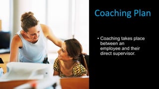 • Coaching takes place
between an
employee and their
direct supervisor.
Coaching Plan
 