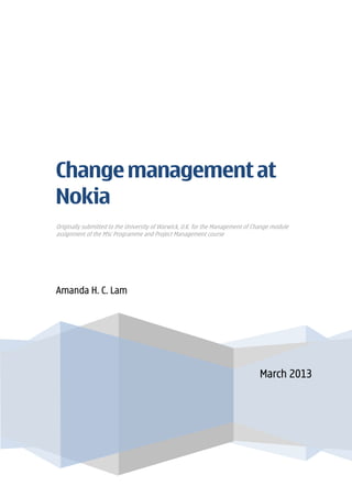 March 2013
Change management at
Nokia
Originally submitted to the University of Warwick, U.K. for the Management of Change module
assignment of the MSc Programme and Project Management course
Amanda H. C. Lam
 