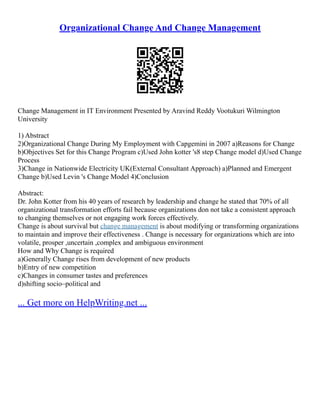 Organizational Change And Change Management
Change Management in IT Environment Presented by Aravind Reddy Vootukuri Wilmington
University
1) Abstract
2)Organizational Change During My Employment with Capgemini in 2007 a)Reasons for Change
b)Objectives Set for this Change Program c)Used John kotter 's8 step Change model d)Used Change
Process
3)Change in Nationwide Electricity UK(External Consultant Approach) a)Planned and Emergent
Change b)Used Levin 's Change Model 4)Conclusion
Abstract:
Dr. John Kotter from his 40 years of research by leadership and change he stated that 70% of all
organizational transformation efforts fail because organizations don not take a consistent approach
to changing themselves or not engaging work forces effectively.
Change is about survival but change management is about modifying or transforming organizations
to maintain and improve their effectiveness . Change is necessary for organizations which are into
volatile, prosper ,uncertain ,complex and ambiguous environment
How and Why Change is required
a)Generally Change rises from development of new products
b)Entry of new competition
c)Changes in consumer tastes and preferences
d)shifting socio–political and
... Get more on HelpWriting.net ...
 