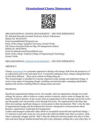 Organisational Change Management
ORGANIZATIONAL CHANGE MANAGEMENT – THE NEW IMPERATIVE
Dr. Abhishek Raizada (Assistant Professor, School of Business)
Mobile No: 9811653559
Email raizadaabhishek78@gmail.com
Name of the college: Galgotias University, Greater Noida
S.K.Verma (Assistant Professor Dep. Of management studies)
Mobile No: 9818326032
Email Id:subhashverma29@rediffmail.com
Name of the college: Galgotia College of Engineering & Technology
Greater Noida.
ORGANIZATIONAL CHANGE MANAGEMENT – THE NEW IMPERATIVE
ABSTRACT
Change management is a systematic approach to dealing with change, both from the perspective of
an organization and on the individual level. A somewhat ambiguous term, change management has
at least three different ... Show more content on Helpwriting.net ...
This research paper is intended for everyone expected to lead, manage and implement change. It
covers every aspect of managing change, including essential principles, managing stakeholders,
dealing with resisters, building effective change teams and more.
Introduction
Significant organizational change occurs, for example, when an organization changes its overall
strategy for success, adds or removes a major section or practice, and/or wants to change the very
nature by which it operates. It also occurs when an organization evolves through various life cycles,
just like people must successfully evolve through life cycles. For organizations to develop, they
often must undergo significant change at various points in their development. That 's why the topic
of organizational change and development has become widespread in communications about
business, organizations, leadership and management.
Leaders and managers continually make efforts to accomplish successful and significant change ––
it 's inherent in their jobs. Some are very good at this effort (probably more than we realize), while
others continually struggle and fail. That 's often the difference between people who thrive in their
roles and those that get shuttled around from job to job, ultimately settling into a role where they 're
 