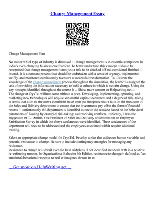 Change Management Essay
Change Management Plan
No matter which type of industry is discussed – change management is an essential component in
today's ever–changing business environment. To better understand this concept it should be
recognized that change management is not just a task to be checked off and considered finished –
instead, it is a constant process that should be undertaken with a sense of urgency, implemented
swiftly, and monitored continuously to ensure a successful transformation. To illustrate the
knowledge of the change management process throughout the simulation, the learner is assigned the
task of providing the information necessary to build a culture in which to sustain change. Using the
key concepts identified throughout the course is ... Show more content on Helpwriting.net ...
The change at CrysTel will not come without a price. Developing, implementing, operating, and
marketing new technologies will require substantial capitol investment and a degree of risk–taking.
It seems that after all the above conditions have been put into place that it falls on the shoulders of
the Sales and Delivery department to ensure that the investments pay off in the form of financial
returns – unfortunately this department is identified as one of the weakest based on the behavioral
parameters of: leading by example; risk–taking; and resolving conflicts. Ironically, it was the
suggestion of T.J. Smith, Vice President of Sales and Delivery, to commission an Employee
Satisfaction Survey in which the above weaknesses were identified. These weaknesses of the
department will need to be addressed and the employees associated with it require additional
training.
Select an appropriate change model for CrysTel. Develop a plan that addresses human variables and
potential resistance to change. Be sure to include contingency strategies for managing any
resistance.
Resistance to change will derail even the best laid plans if not identified and dealt with in a positive,
re–enforcing manner. In Organizational Behavior 6th Edition, resistance to change is defined as, "an
emotional/behavioral response to real or imagined threats to an
... Get more on HelpWriting.net ...
 